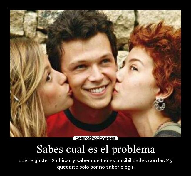 Sabes cual es el problema - que te gusten 2 chicas y saber que tienes posibilidades con las 2 y
quedarte solo por no saber elegir.