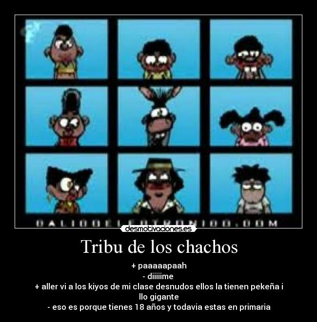 Tribu de los chachos - + paaaaapaah
- diiiiime
+ aller vi a los kiyos de mi clase desnudos ellos la tienen pekeña i llo gigante
- eso es porque tienes 18 años y todavia estas en primaria
