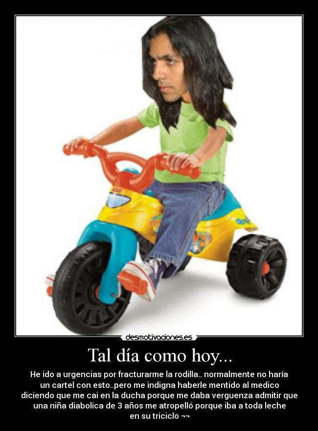 Tal día como hoy... - He ido a urgencias por fracturarme la rodilla.. normalmente no haría
un cartel con esto..pero me indigna haberle mentido al medico
diciendo que me cai en la ducha porque me daba verguenza admitir que
una niña diabolica de 3 años me atropelló porque iba a toda leche
en su triciclo ¬¬