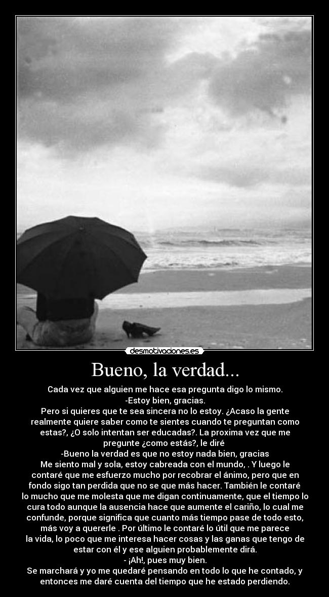 Bueno, la verdad... - Cada vez que alguien me hace esa pregunta digo lo mismo.
-Estoy bien, gracias.
Pero si quieres que te sea sincera no lo estoy. ¿Acaso la gente
realmente quiere saber como te sientes cuando te preguntan como
estas?, ¿O solo intentan ser educadas?. La proxima vez que me
pregunte ¿como estás?, le diré
-Bueno la verdad es que no estoy nada bien, gracias
Me siento mal y sola, estoy cabreada con el mundo, . Y luego le
contaré que me esfuerzo mucho por recobrar el ánimo, pero que en
fondo sigo tan perdida que no se que más hacer. También le contaré
lo mucho que me molesta que me digan continuamente, que el tiempo lo
cura todo aunque la ausencia hace que aumente el cariño, lo cual me
confunde, porque significa que cuanto más tiempo pase de todo esto,
más voy a quererle . Por último le contaré lo útil que me parece
la vida, lo poco que me interesa hacer cosas y las ganas que tengo de
estar con él y ese alguien probablemente dirá.
- ¡Ah!, pues muy bien.
Se marchará y yo me quedaré pensando en todo lo que he contado, y
entonces me daré cuenta del tiempo que he estado perdiendo.
