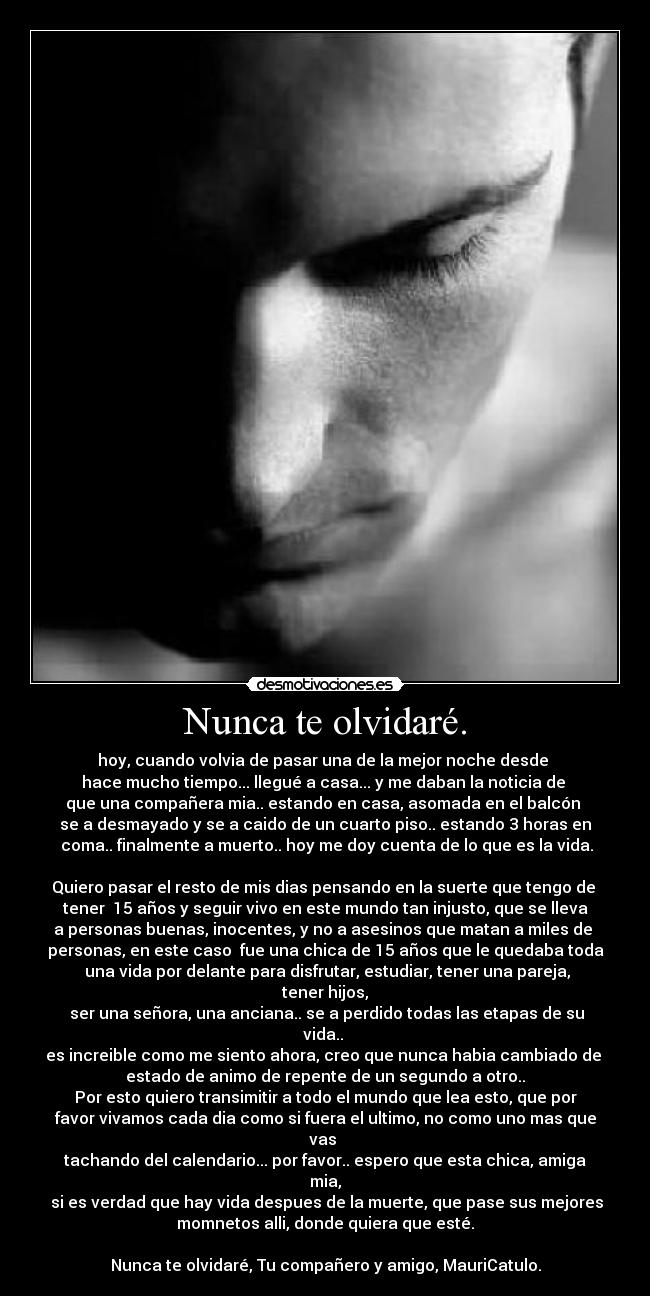 Nunca te olvidaré. - hoy, cuando volvia de pasar una de la mejor noche desde
hace mucho tiempo... llegué a casa... y me daban la noticia de
que una compañera mia.. estando en casa, asomada en el balcón
se a desmayado y se a caido de un cuarto piso.. estando 3 horas en
coma.. finalmente a muerto.. hoy me doy cuenta de lo que es la vida.
Quiero pasar el resto de mis dias pensando en la suerte que tengo de
tener 15 años y seguir vivo en este mundo tan injusto, que se lleva
a personas buenas, inocentes, y no a asesinos que matan a miles de
personas, en este caso fue una chica de 15 años que le quedaba toda
una vida por delante para disfrutar, estudiar, tener una pareja,
tener hijos,
ser una señora, una anciana.. se a perdido todas las etapas de su
vida..
es increible como me siento ahora, creo que nunca habia cambiado de
estado de animo de repente de un segundo a otro..
Por esto quiero transimitir a todo el mundo que lea esto, que por
favor vivamos cada dia como si fuera el ultimo, no como uno mas que
vas
tachando del calendario... por favor.. espero que esta chica, amiga
mia,
si es verdad que hay vida despues de la muerte, que pase sus mejores
momnetos alli, donde quiera que esté.
Nunca te olvidaré, Tu compañero y amigo, MauriCatulo.
