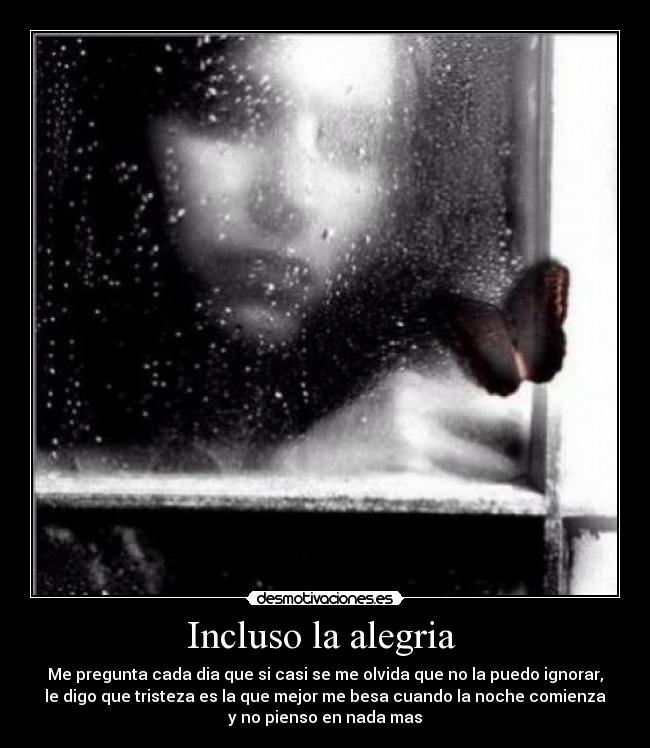 Incluso la alegria  - Me pregunta cada dia que si casi se me olvida que no la puedo ignorar,
le digo que tristeza es la que mejor me besa cuando la noche comienza
y no pienso en nada mas