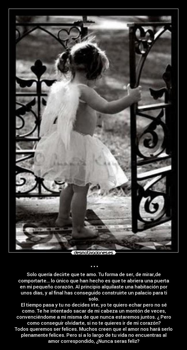 ... - Solo quería decirte que te amo. Tu forma de ser, de mirar,de
comportarte... lo único que han hecho es que te abriera una puerta
en mi pequeño corazón. Al principio alquilaste una habitación por
unos días, y al final has conseguido construirte un palacio para ti
solo.
El tiempo pasa y tu no decides irte, yo te quiero echar pero no sé
como. Te he intentado sacar de mi cabeza un montón de veces,
convenciéndome a mi misma de que nunca estaremos juntos. ¿ Pero
como conseguir olvidarte, si no te quieres ir de mi corazón?
Todos queremos ser felices. Muchos creen que el amor nos hará serlo
plenamente felices. Pero si a lo largo de tu vida no encuentras al
amor correspondido, ¿Nunca seras feliz?