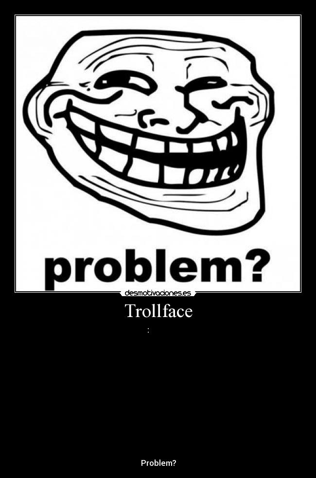 Trollface - ░░░░:▄▄▄▄▀▀▀▀▀▀▀▀▄▄▄
░░░░░█░░░░▒▒▒▒▒▒▒▒▒▒▒▒▀▀▄
░░░░█░░░▒▒▒▒▒▒░░░░░░░░▒▒▒░█
░░░█░░░░░░▄██▀▄▄░░░░░▄▄▄░░░█
░▄▀▒▄▄▄▒░█▀▀▀▀▄▄█░░░██▄▄█░░░█
█░▒█▒▄░▀▄▄▄▀░░░░░░░░█░░░▒▒▒▒▒█
█░▒█░█▀▄▄░░░░░█▀░░░░▀▄░░▄▀▀▀▄▒█
░█░▀▄░█▄░█▀▄▄░▀░▀▀░▄▄▀░░░░█░░█
░░█░░░░██░░▀█▄▄▄█▄▄█▄████░█
░░░█░░░░▀▀▄░█░░░█░█▀██████░█
░░░░▀▄░░░░░▀▀▄▄▄█▄█▄█▄█▄▀░░█
░░░░░░▀▄▄░▒▒▒▒░░░░░░░░░░▒░░░█
░░░░░░░░░▀▀▀▄▄▄▄▄▄▄▄▄▄▄▄▄▄▄▀▀
Problem?