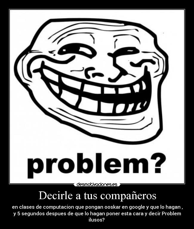 Decirle a tus compañeros - en clases de computacion que pongan ooskar en google y que lo hagan ,
y 5 segundos despues de que lo hagan poner esta cara y decir Problem
ilusos? 