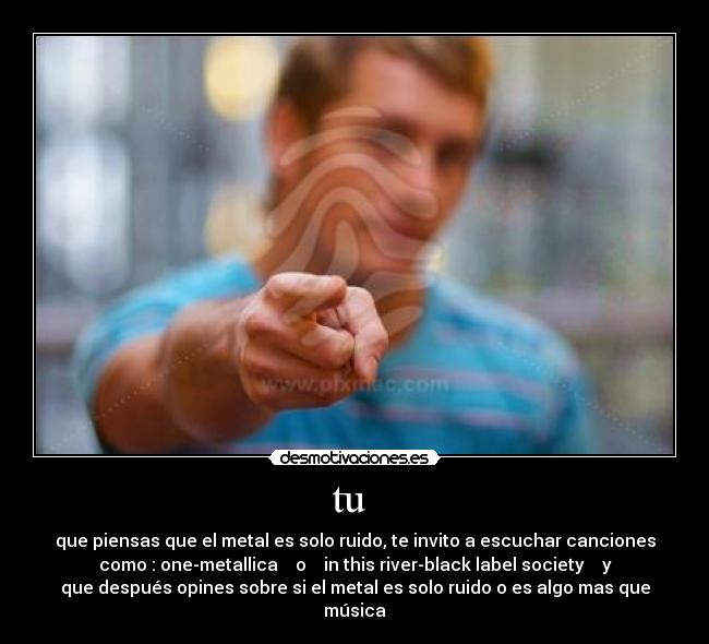 tu  - que piensas que el metal es solo ruido, te invito a escuchar canciones
como : one-metallica    o    in this river-black label society    y
que después opines sobre si el metal es solo ruido o es algo mas que
música