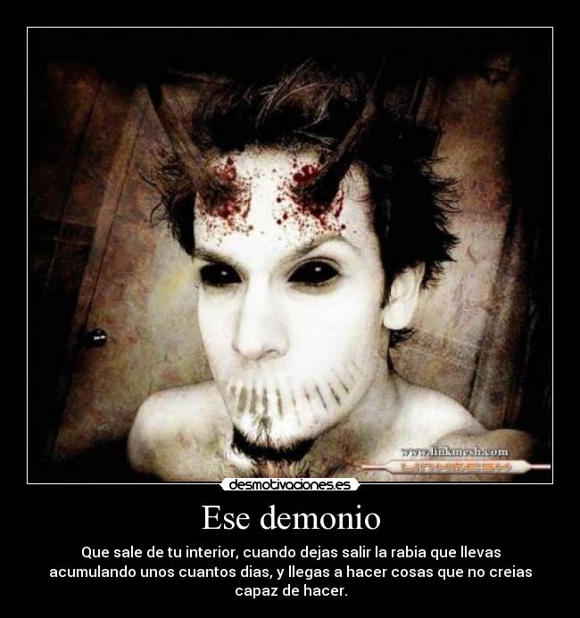 Ese demonio - Que sale de tu interior, cuando dejas salir la rabia que llevas
acumulando unos cuantos dias, y llegas a hacer cosas que no creias
capaz de hacer.