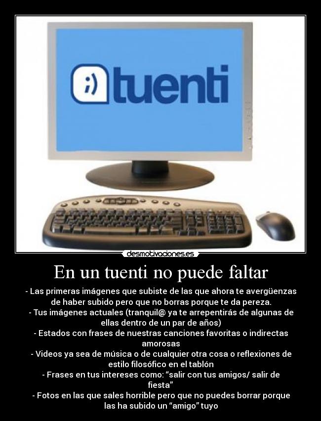 En un tuenti no puede faltar - - Las primeras imágenes que subiste de las que ahora te avergüenzas
de haber subido pero que no borras porque te da pereza.
- Tus imágenes actuales (tranquil@ ya te arrepentirás de algunas de
ellas dentro de un par de años)
- Estados con frases de nuestras canciones favoritas o indirectas
amorosas
- Videos ya sea de música o de cualquier otra cosa o reflexiones de
estilo filosófico en el tablón
- Frases en tus intereses como: “salir con tus amigos/ salir de
fiesta”
- Fotos en las que sales horrible pero que no puedes borrar porque
las ha subido un “amigo” tuyo