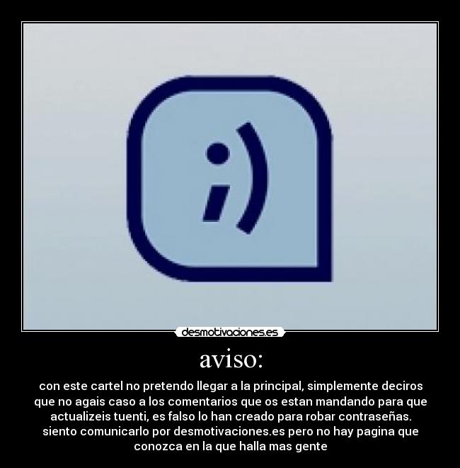 aviso: - con este cartel no pretendo llegar a la principal, simplemente deciros
que no agais caso a los comentarios que os estan mandando para que
actualizeis tuenti, es falso lo han creado para robar contraseñas.
siento comunicarlo por desmotivaciones.es pero no hay pagina que
conozca en la que halla mas gente