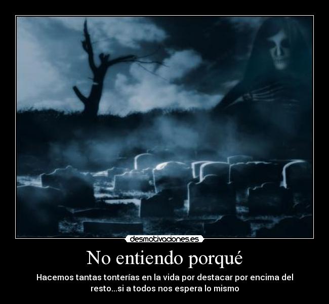 No entiendo porqué - Hacemos tantas tonterías en la vida por destacar por encima del
resto...si a todos nos espera lo mismo