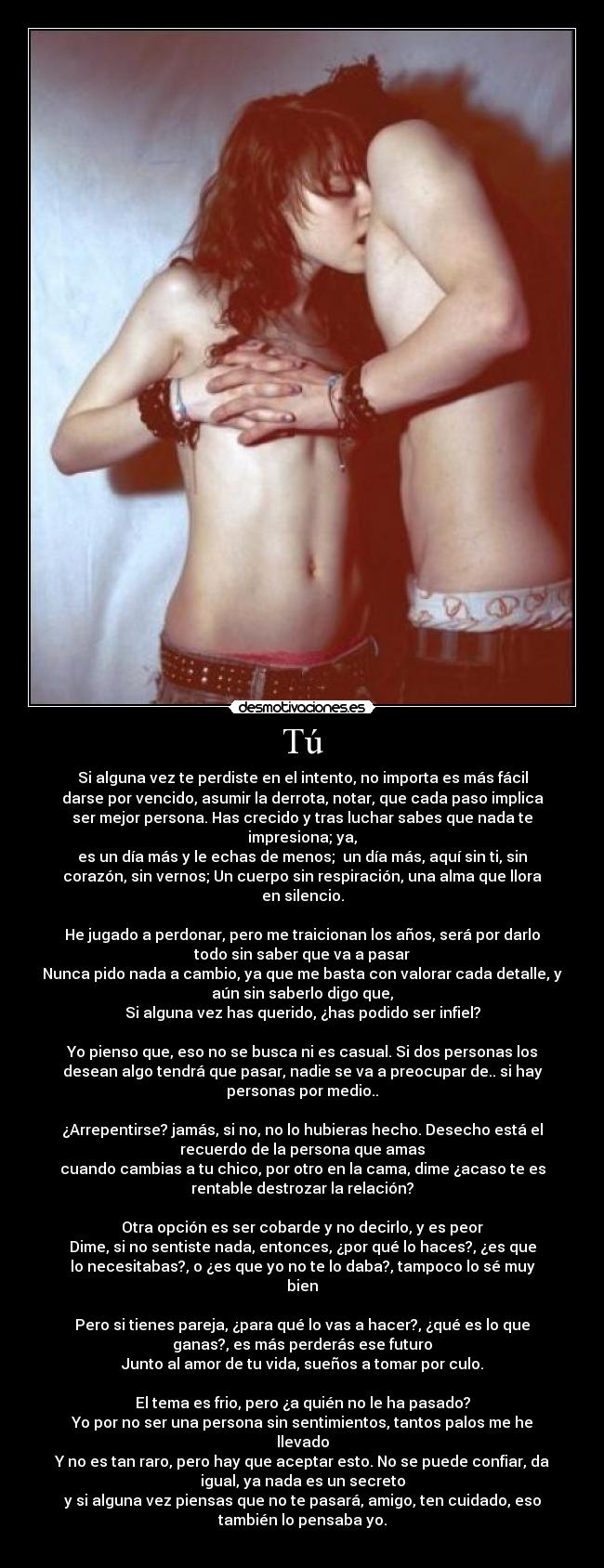 Tú - Si alguna vez te perdiste en el intento, no importa es más fácil
darse por vencido, asumir la derrota, notar, que cada paso implica
ser mejor persona. Has crecido y tras luchar sabes que nada te
impresiona; ya,
es un día más y le echas de menos;  un día más, aquí sin ti, sin
corazón, sin vernos; Un cuerpo sin respiración, una alma que llora
en silencio.

He jugado a perdonar, pero me traicionan los años, será por darlo
todo sin saber que va a pasar
Nunca pido nada a cambio, ya que me basta con valorar cada detalle, y
aún sin saberlo digo que,
Si alguna vez has querido, ¿has podido ser infiel?

Yo pienso que, eso no se busca ni es casual. Si dos personas los
desean algo tendrá que pasar, nadie se va a preocupar de.. si hay
personas por medio..

¿Arrepentirse? jamás, si no, no lo hubieras hecho. Desecho está el
recuerdo de la persona que amas
cuando cambias a tu chico, por otro en la cama, dime ¿acaso te es
rentable destrozar la relación?

Otra opción es ser cobarde y no decirlo, y es peor
Dime, si no sentiste nada, entonces, ¿por qué lo haces?, ¿es que
lo necesitabas?, o ¿es que yo no te lo daba?, tampoco lo sé muy
bien

Pero si tienes pareja, ¿para qué lo vas a hacer?, ¿qué es lo que
ganas?, es más perderás ese futuro
Junto al amor de tu vida, sueños a tomar por culo.

El tema es frio, pero ¿a quién no le ha pasado?
Yo por no ser una persona sin sentimientos, tantos palos me he
llevado
Y no es tan raro, pero hay que aceptar esto. No se puede confiar, da
igual, ya nada es un secreto
y si alguna vez piensas que no te pasará, amigo, ten cuidado, eso
también lo pensaba yo.
