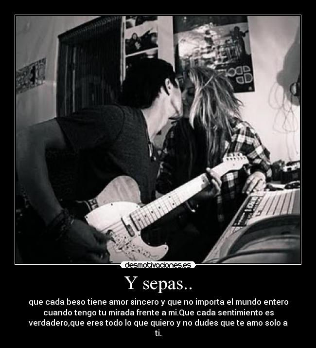 Y sepas.. - que cada beso tiene amor sincero y que no importa el mundo entero
cuando tengo tu mirada frente a mi.Que cada sentimiento es
verdadero,que eres todo lo que quiero y no dudes que te amo solo a
ti.