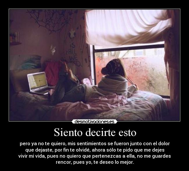 Siento decirte esto - pero ya no te quiero, mis sentimientos se fueron junto con el dolor
que dejaste, por fin te olvidé, ahora sólo te pido que me dejes
vivir mi vida, pues no quiero que pertenezcas a ella, no me guardes
rencor, pues yo, te deseo lo mejor.