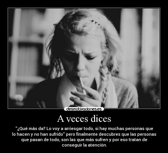 A veces dices - ¿Qué más da? Lo voy a arriesgar todo, si hay muchas personas que
lo hacen y no han sufrido pero finalmente descubres que las personas
que pasan de todo, son las que más sufren y por eso tratan de
conseguir la atención.