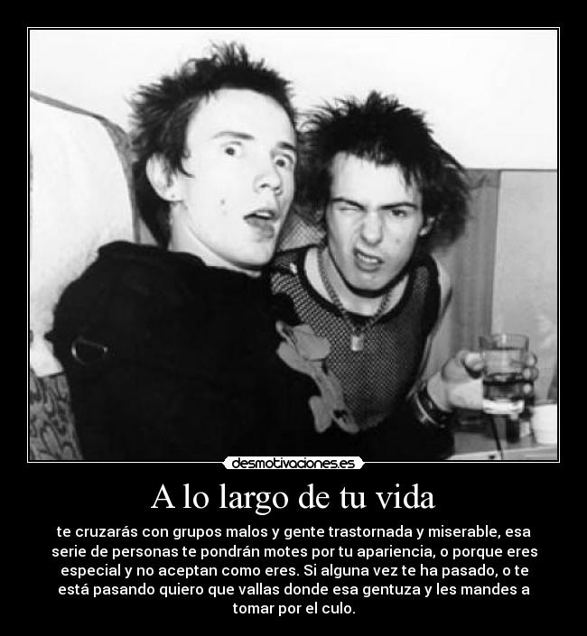 A lo largo de tu vida - te cruzarás con grupos malos y gente trastornada y miserable, esa
serie de personas te pondrán motes por tu apariencia, o porque eres
especial y no aceptan como eres. Si alguna vez te ha pasado, o te
está pasando quiero que vallas donde esa gentuza y les mandes a
tomar por el culo.
