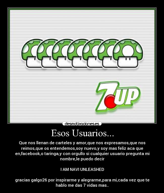 Esos Usuarios... - Que nos llenan de carteles y amor,que nos expresamos,que nos
reimos,que os entendemos,soy nuevo,y soy mas feliz aca que
en,facebook,o taringa,y con orgullo si cualquier usuario pregunta mi
nombre,le puedo decir

I AM NAVI UNLEASHED

gracias galgo26 por inspirarme y alegrarme,para mi,cada vez que te
hablo me das 7 vidas mas..