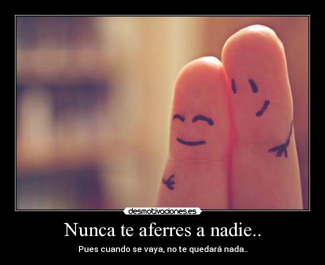 Nunca te aferres a nadie.. - Pues cuando se vaya, no te quedará nada..