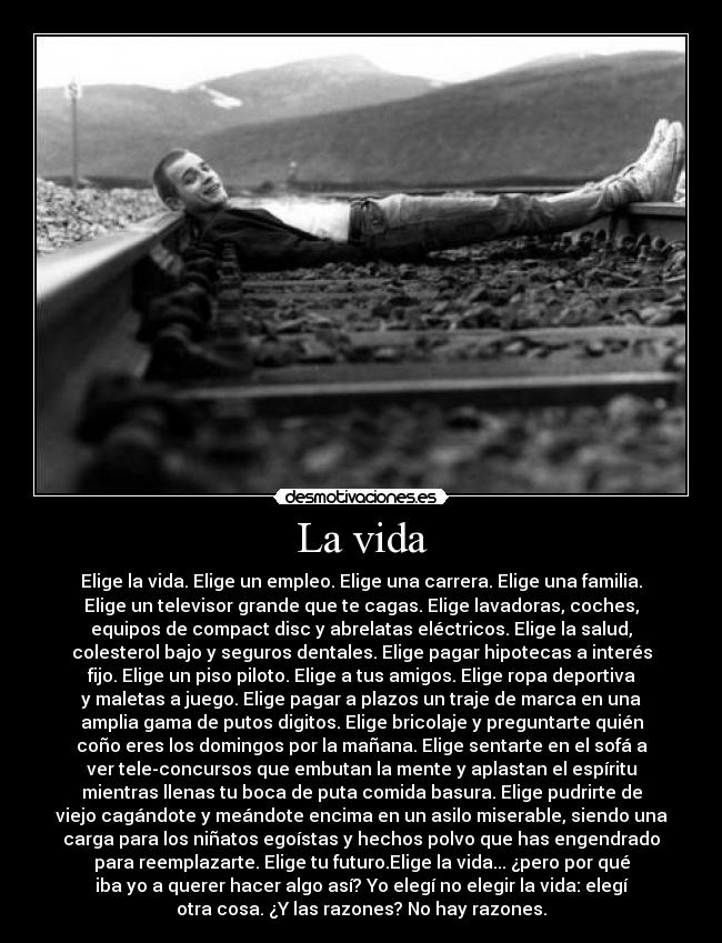 La vida - Elige la vida. Elige un empleo. Elige una carrera. Elige una familia.
Elige un televisor grande que te cagas. Elige lavadoras, coches,
equipos de compact disc y abrelatas eléctricos. Elige la salud,
colesterol bajo y seguros dentales. Elige pagar hipotecas a interés
fijo. Elige un piso piloto. Elige a tus amigos. Elige ropa deportiva
y maletas a juego. Elige pagar a plazos un traje de marca en una
amplia gama de putos digitos. Elige bricolaje y preguntarte quién
coño eres los domingos por la mañana. Elige sentarte en el sofá a
ver tele-concursos que embutan la mente y aplastan el espíritu
mientras llenas tu boca de puta comida basura. Elige pudrirte de
viejo cagándote y meándote encima en un asilo miserable, siendo una
carga para los niñatos egoístas y hechos polvo que has engendrado
para reemplazarte. Elige tu futuro.Elige la vida... ¿pero por qué
iba yo a querer hacer algo así? Yo elegí no elegir la vida: elegí
otra cosa. ¿Y las razones? No hay razones.
