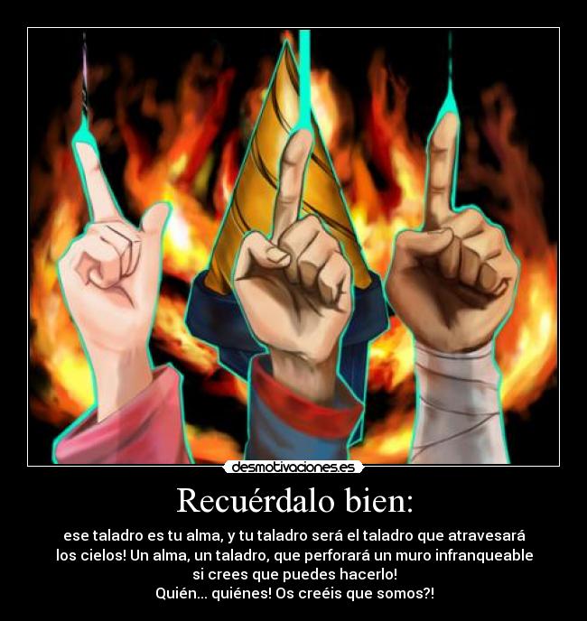 Recuérdalo bien: - ese taladro es tu alma, y tu taladro será el taladro que atravesará
los cielos! Un alma, un taladro, que perforará un muro infranqueable
si crees que puedes hacerlo!
Quién... quiénes! Os creéis que somos?!