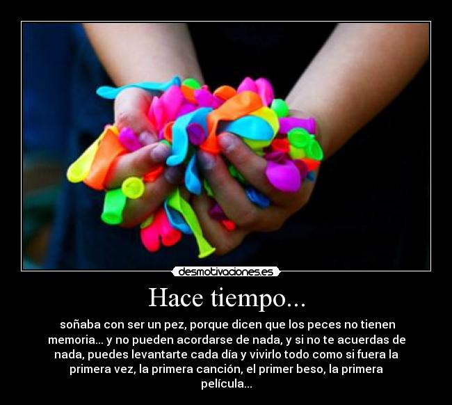 Hace tiempo... -  soñaba con ser un pez, porque dicen que los peces no tienen
memoria... y no pueden acordarse de nada, y si no te acuerdas de
nada, puedes levantarte cada día y vivirlo todo como si fuera la
primera vez, la primera canción, el primer beso, la primera
película...
