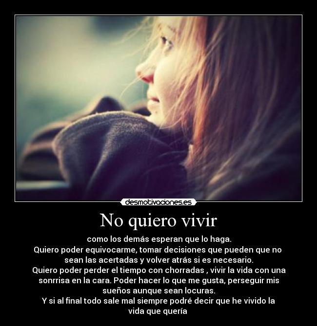 No quiero vivir - como los demás esperan que lo haga.
Quiero poder equivocarme, tomar decisiones que pueden que no 
sean las acertadas y volver atrás si es necesario.
Quiero poder perder el tiempo con chorradas , vivir la vida con una
sonrrisa en la cara. Poder hacer lo que me gusta, perseguir mis
sueños aunque sean locuras.
Y si al final todo sale mal siempre podré decir que he vivido la
vida que quería 