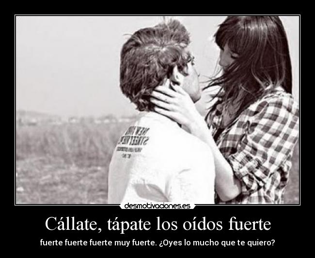 Cállate, tápate los oídos fuerte - fuerte fuerte fuerte muy fuerte. ¿Oyes lo mucho que te quiero?