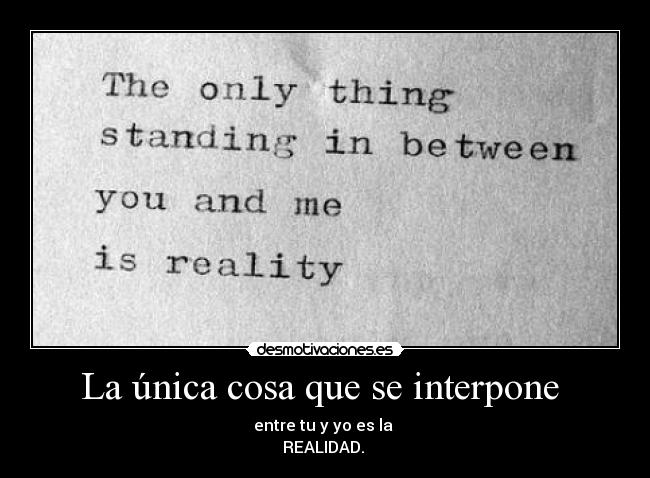 La única cosa que se interpone  - entre tu y yo es la 
REALIDAD. 