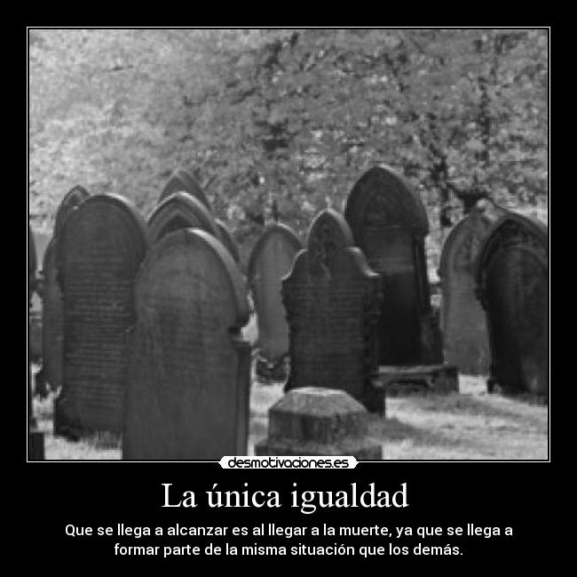 La única igualdad  - Que se llega a alcanzar es al llegar a la muerte, ya que se llega a
formar parte de la misma situación que los demás.