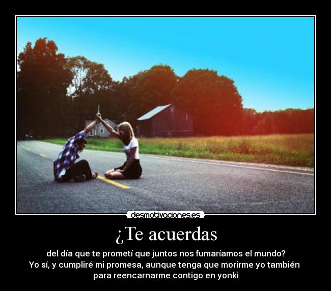 ¿Te acuerdas - del día que te prometí que juntos nos fumaríamos el mundo?
Yo sí, y cumpliré mi promesa, aunque tenga que morirme yo también 
para reencarnarme contigo en yonki