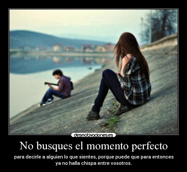 No busques el momento perfecto - para decirle a alguien lo que sientes, porque puede que para entonces
ya no halla chispa entre vosotros.