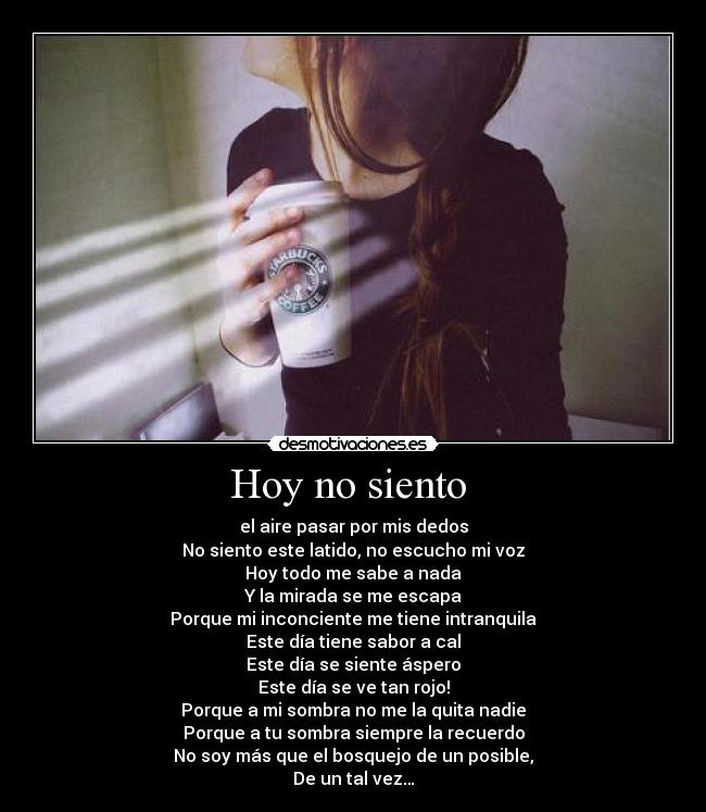 Hoy no siento - el aire pasar por mis dedos
No siento este latido, no escucho mi voz
Hoy todo me sabe a nada
Y la mirada se me escapa
Porque mi inconciente me tiene intranquila
Este día tiene sabor a cal
Este día se siente áspero
Este día se ve tan rojo!
Porque a mi sombra no me la quita nadie
Porque a tu sombra siempre la recuerdo
No soy más que el bosquejo de un posible,
De un tal vez…