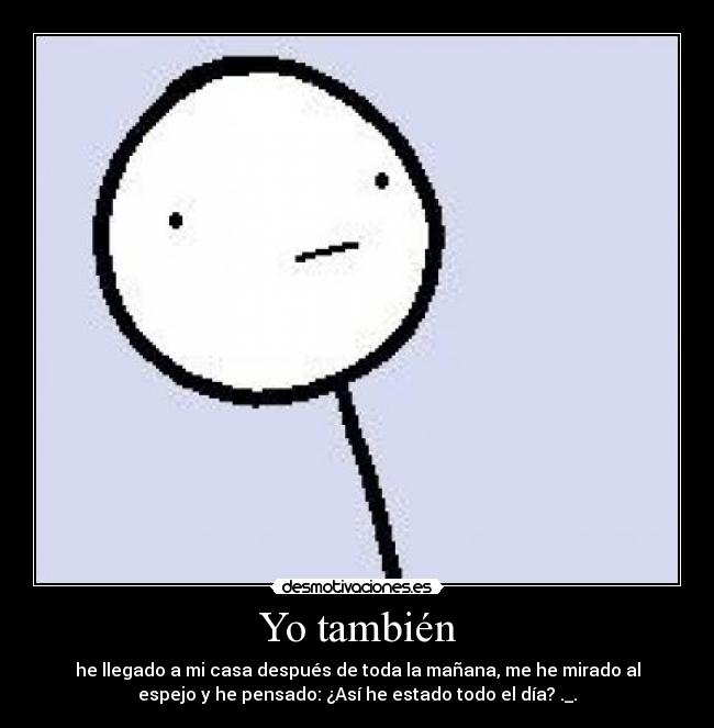 Yo también - he llegado a mi casa después de toda la mañana, me he mirado al
espejo y he pensado: ¿Así he estado todo el día? ._.