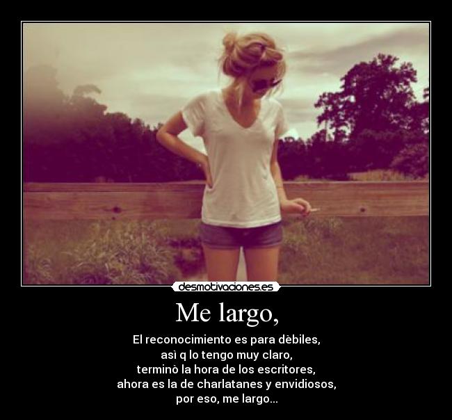 Me largo, - El reconocimiento es para dèbiles,
asì q lo tengo muy claro,
terminò la hora de los escritores,
ahora es la de charlatanes y envidiosos,
por eso, me largo...