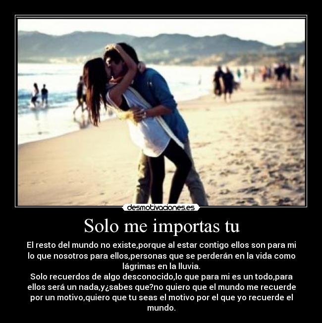 Solo me importas tu - El resto del mundo no existe,porque al estar contigo ellos son para mi
lo que nosotros para ellos,personas que se perderán en la vida como
lágrimas en la lluvia.
Solo recuerdos de algo desconocido,lo que para mi es un todo,para
ellos será un nada,y¿sabes que?no quiero que el mundo me recuerde
por un motivo,quiero que tu seas el motivo por el que yo recuerde el
mundo.