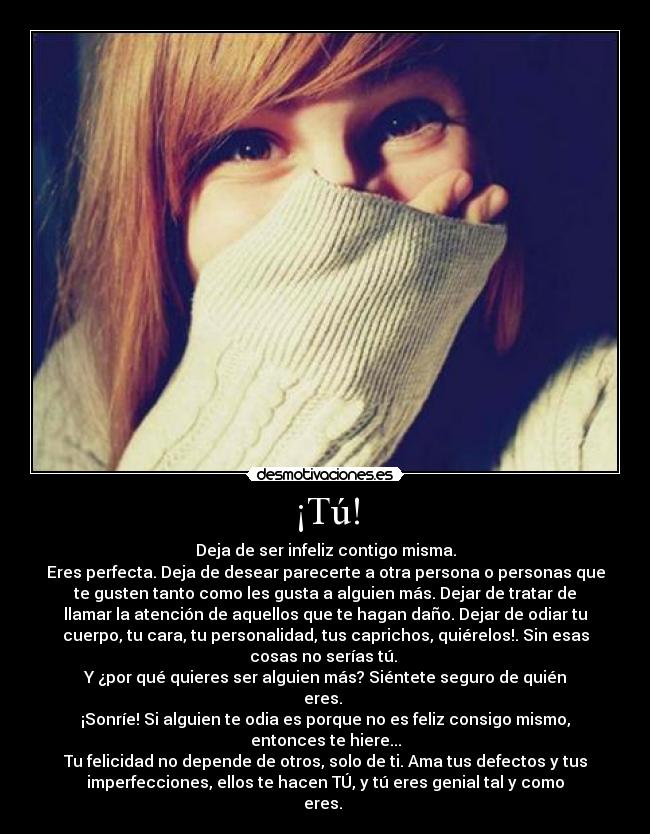 ¡Tú! - Deja de ser infeliz contigo misma.
Eres perfecta. Deja de desear parecerte a otra persona o personas que
te gusten tanto como les gusta a alguien más. Dejar de tratar de
llamar la atención de aquellos que te hagan daño. Dejar de odiar tu
cuerpo, tu cara, tu personalidad, tus caprichos, quiérelos!. Sin esas
cosas no serías tú.
Y ¿por qué quieres ser alguien más? Siéntete seguro de quién
eres.
¡Sonríe! Si alguien te odia es porque no es feliz consigo mismo,
entonces te hiere...
Tu felicidad no depende de otros, solo de ti. Ama tus defectos y tus
imperfecciones, ellos te hacen TÚ, y tú eres genial tal y como
eres.