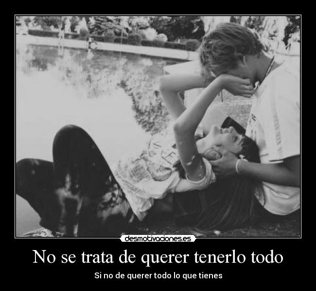 No se trata de querer tenerlo todo - Si no de querer todo lo que tienes