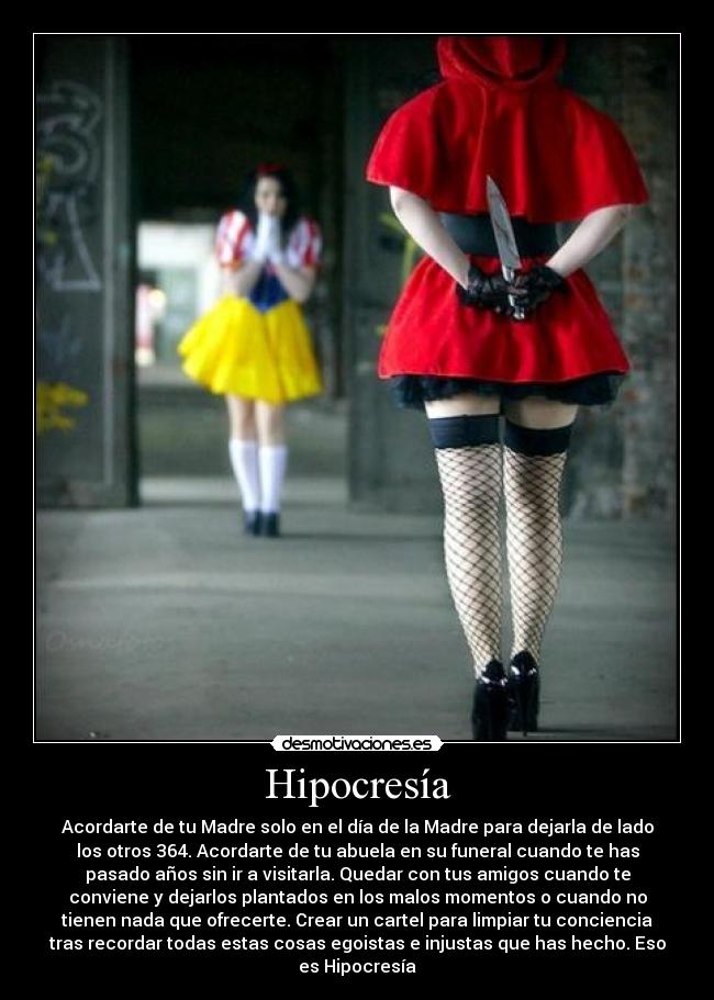 Hipocresía - Acordarte de tu Madre solo en el día de la Madre para dejarla de lado
los otros 364. Acordarte de tu abuela en su funeral cuando te has
pasado años sin ir a visitarla. Quedar con tus amigos cuando te
conviene y dejarlos plantados en los malos momentos o cuando no
tienen nada que ofrecerte. Crear un cartel para limpiar tu conciencia
tras recordar todas estas cosas egoistas e injustas que has hecho. Eso
es Hipocresía