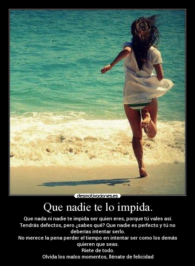 Que nadie te lo impida. - Que nada ni nadie te impida ser quien eres, porque tú vales así.
Tendrás defectos, pero ¿sabes qué? Que nadie es perfecto y tú no
deberías intentar serlo.
No merece la pena perder el tiempo en intentar ser como los demás
quieren que seas.
Ríete de todo.
Olvida los malos momentos, llénate de felicidad