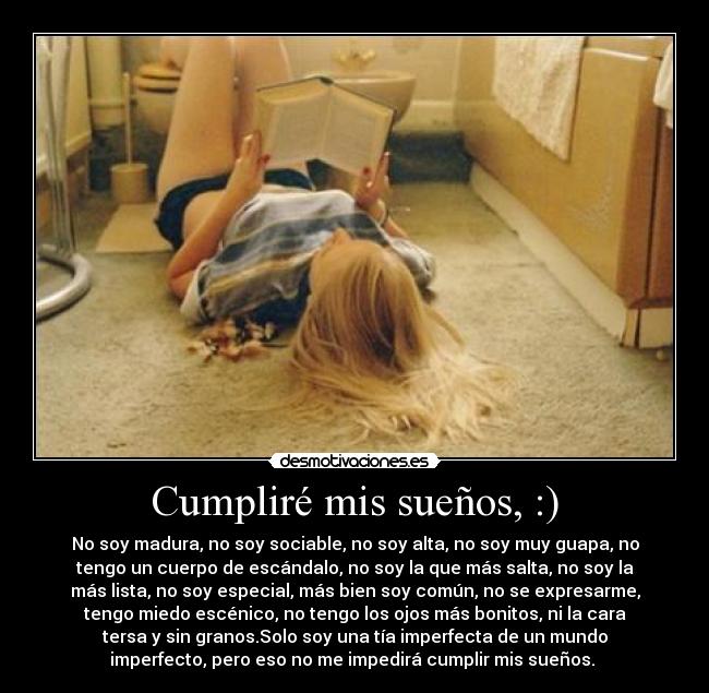 Cumpliré mis sueños, :) - No soy madura, no soy sociable, no soy alta, no soy muy guapa, no
tengo un cuerpo de escándalo, no soy la que más salta, no soy la
más lista, no soy especial, más bien soy común, no se expresarme,
tengo miedo escénico, no tengo los ojos más bonitos, ni la cara
tersa y sin granos.Solo soy una tía imperfecta de un mundo
imperfecto, pero eso no me impedirá cumplir mis sueños.