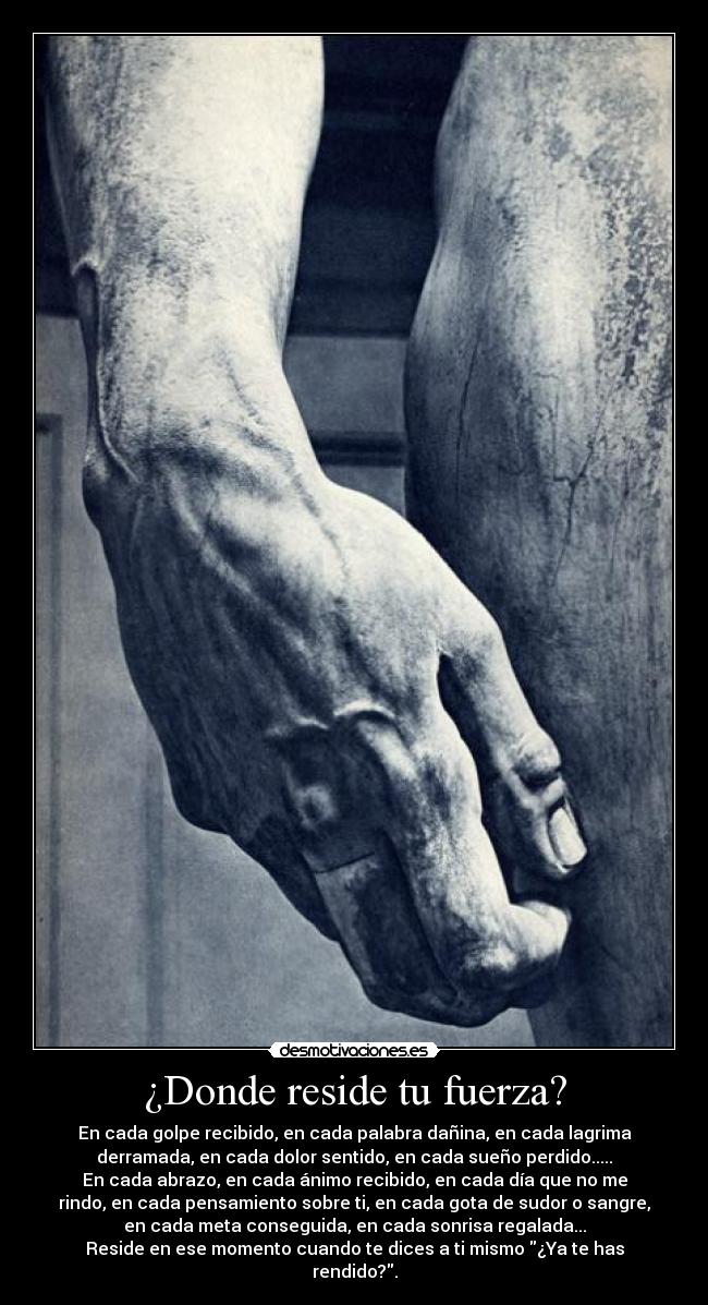 ¿Donde reside tu fuerza? - En cada golpe recibido, en cada palabra dañina, en cada lagrima
derramada, en cada dolor sentido, en cada sueño perdido.....
En cada abrazo, en cada ánimo recibido, en cada día que no me
rindo, en cada pensamiento sobre ti, en cada gota de sudor o sangre,
en cada meta conseguida, en cada sonrisa regalada...
Reside en ese momento cuando te dices a ti mismo ¿Ya te has
rendido?.