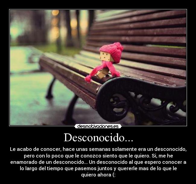 Desconocido... - Le acabo de conocer, hace unas semanas solamente era un desconocido,
pero con lo poco que le conozco siento que le quiero. Si, me he
enamorado de un desconocido... Un desconocido al que espero conocer a
lo largo del tiempo que pasemos juntos y quererle mas de lo que le
quiero ahora (: