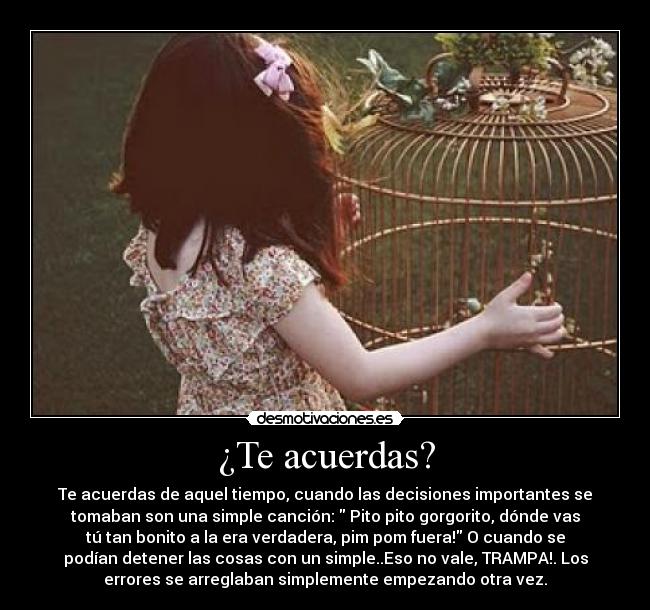 ¿Te acuerdas? - Te acuerdas de aquel tiempo, cuando las decisiones importantes se
tomaban son una simple canción:  Pito pito gorgorito, dónde vas
tú tan bonito a la era verdadera, pim pom fuera! O cuando se
podían detener las cosas con un simple..Eso no vale, TRAMPA!. Los
errores se arreglaban simplemente empezando otra vez.