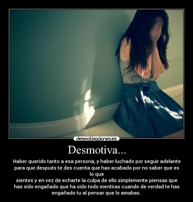 Desmotiva... - Haber querido tanto a esa persona, y haber luchado por seguir adelante
para que después te des cuenta que has acabado por no saber que es
lo que
sientes y en vez de echarte la culpa de ello simplemente piensas que
has sido engañado que ha sido todo mentiras cuando de verdad te has
engañado tu al pensar que lo amabas.