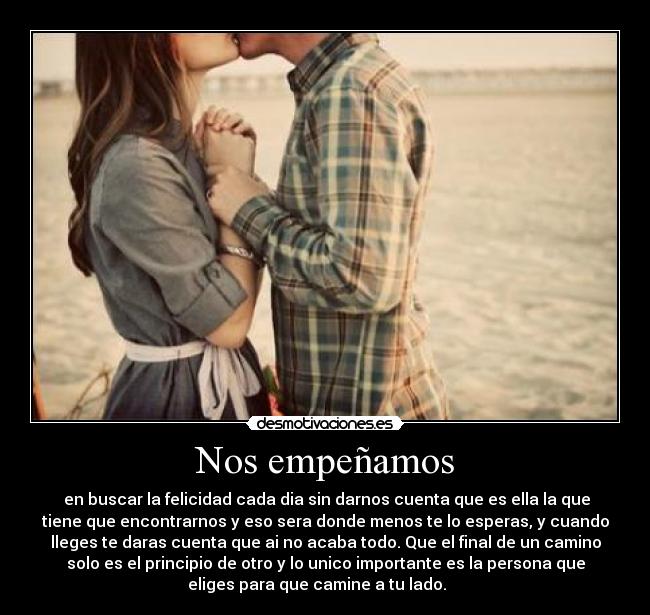 Nos empeñamos -  en buscar la felicidad cada dia sin darnos cuenta que es ella la que
tiene que encontrarnos y eso sera donde menos te lo esperas, y cuando
lleges te daras cuenta que ai no acaba todo. Que el final de un camino
solo es el principio de otro y lo unico importante es la persona que
eliges para que camine a tu lado. ♥  