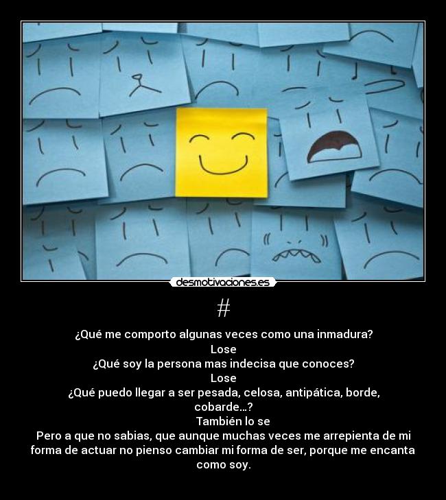 # - ¿Qué me comporto algunas veces como una inmadura?
Lose
¿Qué soy la persona mas indecisa que conoces?
Lose
¿Qué puedo llegar a ser pesada, celosa, antipática, borde,
cobarde…?
       También lo se
Pero a que no sabias, que aunque muchas veces me arrepienta de mi
forma de actuar no pienso cambiar mi forma de ser, porque me encanta
como soy.
