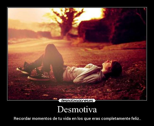 Desmotiva - Recordar momentos de tu vida en los que eras completamente feliz..