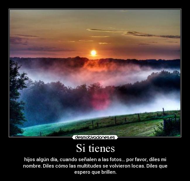 Si tienes - hijos algún día, cuando señalen a las fotos... por favor, diles mi
nombre. Diles cómo las multitudes se volvieron locas. Diles que
espero que brillen.