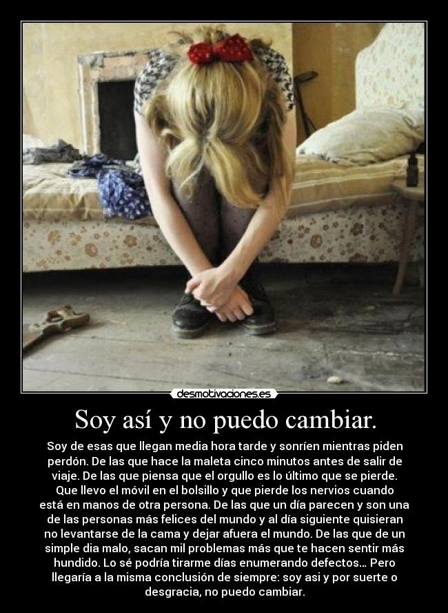 Soy así y no puedo cambiar. - Soy de esas que llegan media hora tarde y sonríen mientras piden
perdón. De las que hace la maleta cinco minutos antes de salir de
viaje. De las que piensa que el orgullo es lo último que se pierde.
Que llevo el móvil en el bolsillo y que pierde los nervios cuando
está en manos de otra persona. De las que un día parecen y son una
de las personas más felices del mundo y al día siguiente quisieran
no levantarse de la cama y dejar afuera el mundo. De las que de un
simple dia malo, sacan mil problemas más que te hacen sentir más
hundido. Lo sé podría tirarme días enumerando defectos… Pero
llegaría a la misma conclusión de siempre: soy asi y por suerte o
desgracia, no puedo cambiar.