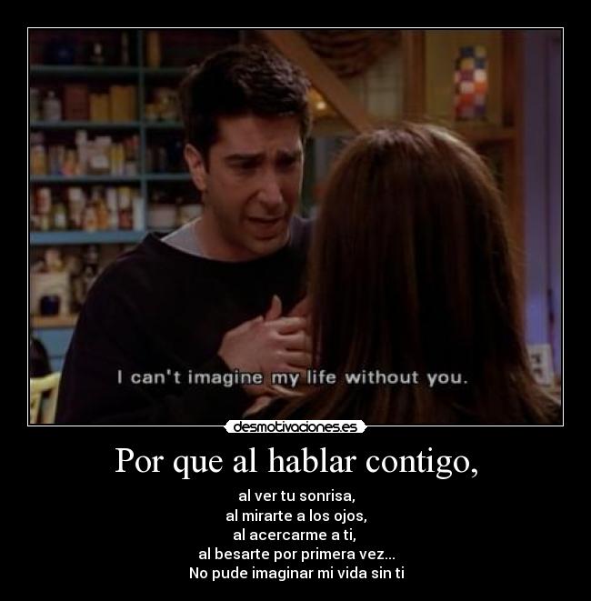 Por que al hablar contigo, - al ver tu sonrisa,
al mirarte a los ojos,
al acercarme a ti, 
al besarte por primera vez...
No pude imaginar mi vida sin ti