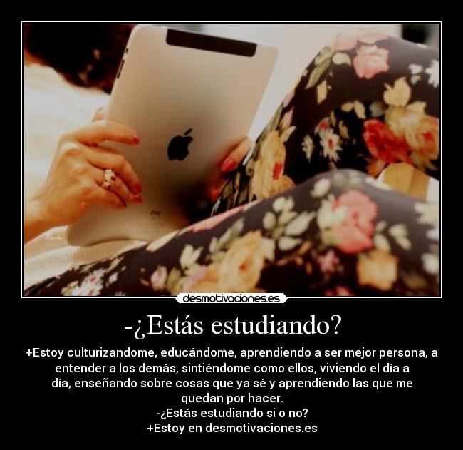-¿Estás estudiando? - +Estoy culturizandome, educándome, aprendiendo a ser mejor persona, a
entender a los demás, sintiéndome como ellos, viviendo el día a
día, enseñando sobre cosas que ya sé y aprendiendo las que me
quedan por hacer.
-¿Estás estudiando si o no?
+Estoy en desmotivaciones.es